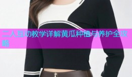 二人互动教学详解黄瓜种植与养护全攻略