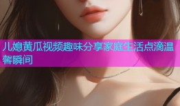 儿媳黄瓜视频趣味分享家庭生活点滴温馨瞬间