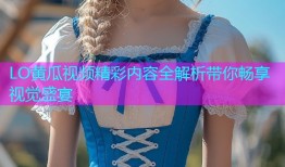 LO黄瓜视频精彩内容全解析带你畅享视觉盛宴