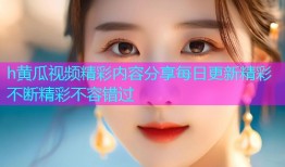 h黄瓜视频精彩内容分享每日更新精彩不断精彩不容错过