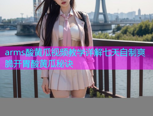 arms酸黄瓜视频教学详解七天自制爽脆开胃酸黄瓜秘诀
