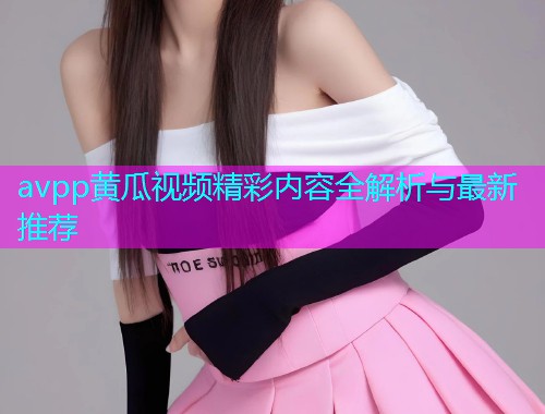avpp黄瓜视频精彩内容全解析与最新推荐