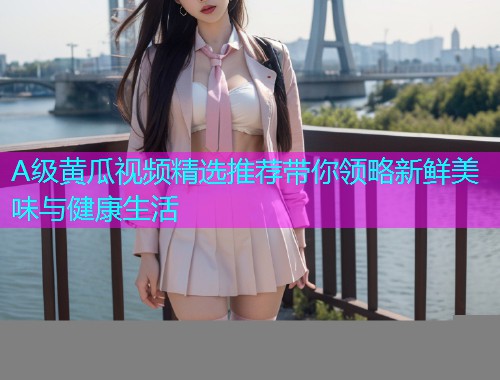 A级黄瓜视频精选推荐带你领略新鲜美味与健康生活