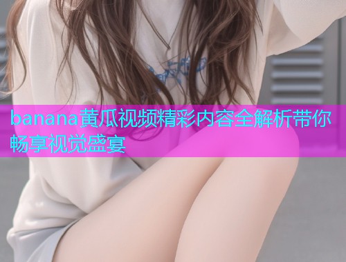 banana黄瓜视频精彩内容全解析带你畅享视觉盛宴