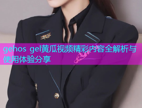 gehos gel黄瓜视频精彩内容全解析与使用体验分享