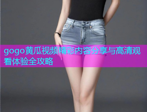 gogo黄瓜视频精彩内容分享与高清观看体验全攻略