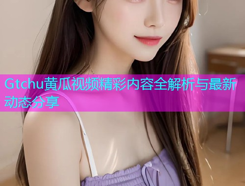 Gtchu黄瓜视频精彩内容全解析与最新动态分享