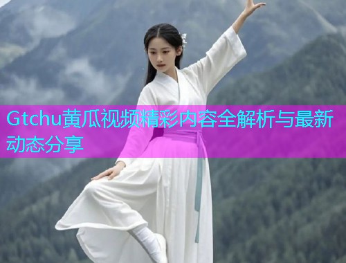 Gtchu黄瓜视频精彩内容全解析与最新动态分享