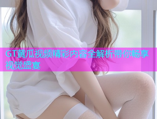 GT黄瓜视频精彩内容全解析带你畅享视觉盛宴