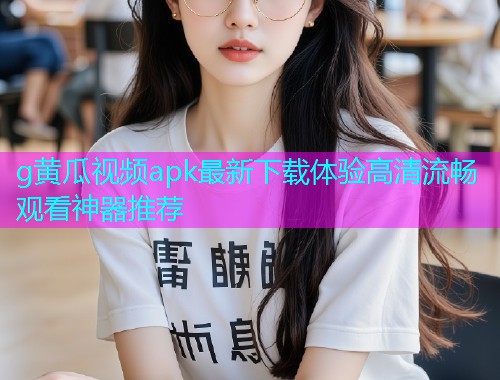g黄瓜视频apk最新下载体验高清流畅观看神器推荐