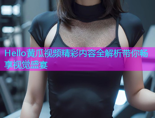 Hello黄瓜视频精彩内容全解析带你畅享视觉盛宴