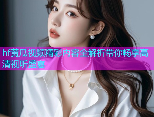 hf黄瓜视频精彩内容全解析带你畅享高清视听盛宴