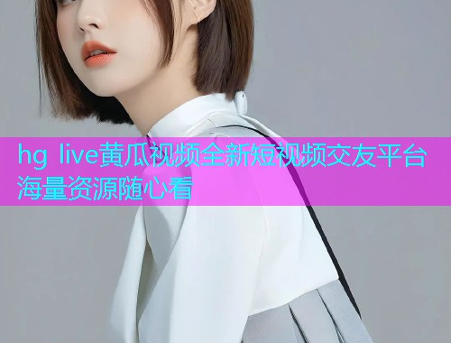 hg live黄瓜视频全新短视频交友平台海量资源随心看