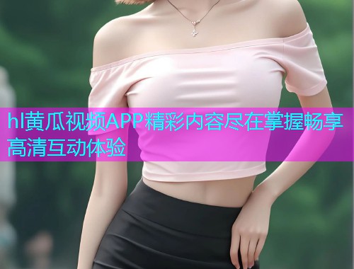 hl黄瓜视频APP精彩内容尽在掌握畅享高清互动体验