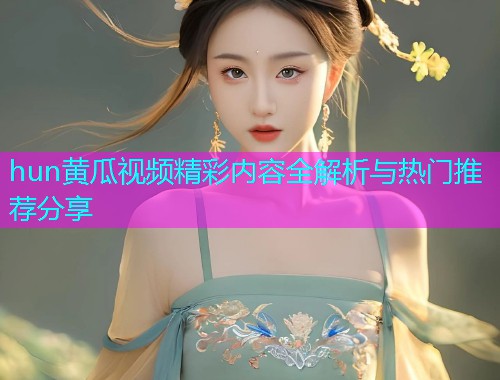 hun黄瓜视频精彩内容全解析与热门推荐分享