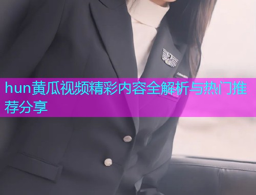 hun黄瓜视频精彩内容全解析与热门推荐分享