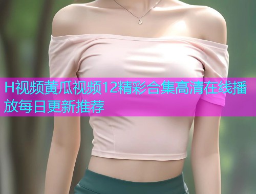 H视频黄瓜视频12精彩合集高清在线播放每日更新推荐