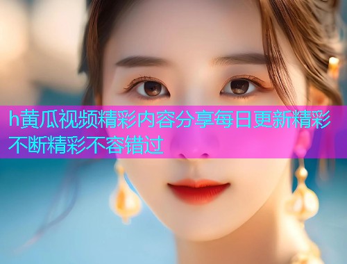 h黄瓜视频精彩内容分享每日更新精彩不断精彩不容错过