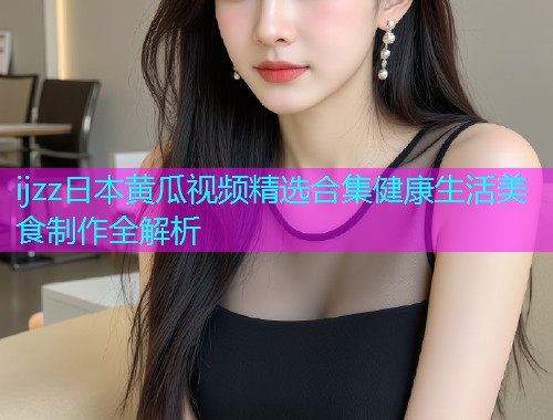 ijzz日本黄瓜视频精选合集健康生活美食制作全解析