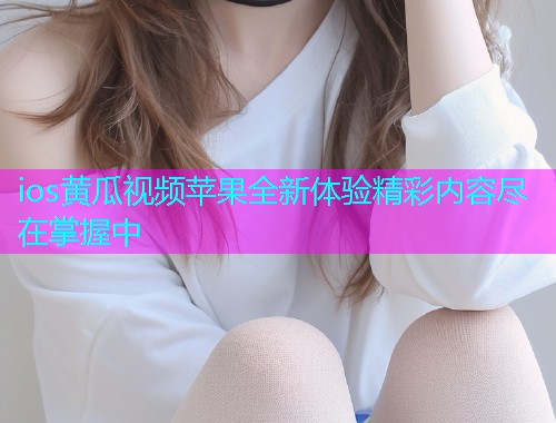 ios黄瓜视频苹果全新体验精彩内容尽在掌握中