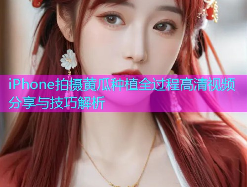 iPhone拍摄黄瓜种植全过程高清视频分享与技巧解析