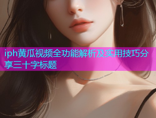 iph黄瓜视频全功能解析及实用技巧分享三十字标题