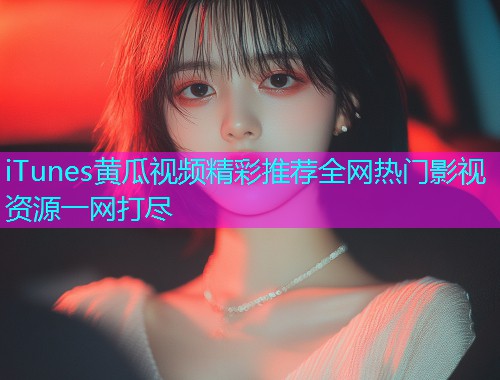 iTunes黄瓜视频精彩推荐全网热门影视资源一网打尽