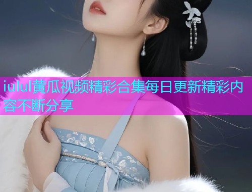 iulul黄瓜视频精彩合集每日更新精彩内容不断分享