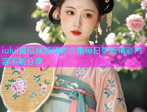 iulul黄瓜视频精彩合集每日更新精彩内容不断分享