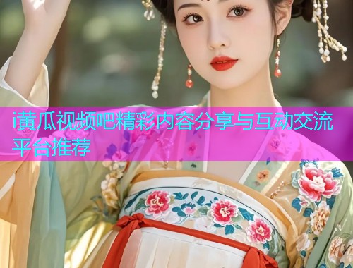 i黄瓜视频吧精彩内容分享与互动交流平台推荐