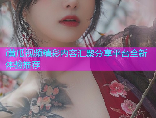 i黄瓜视频精彩内容汇聚分享平台全新体验推荐
