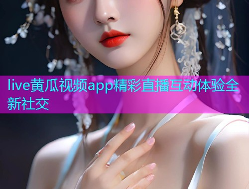 live黄瓜视频app精彩直播互动体验全新社交