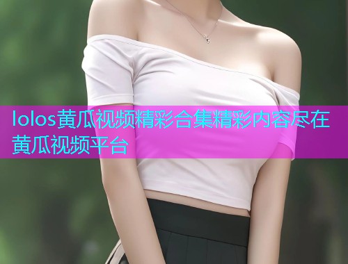 lolos黄瓜视频精彩合集精彩内容尽在黄瓜视频平台