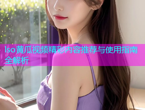 lso黄瓜视频精彩内容推荐与使用指南全解析