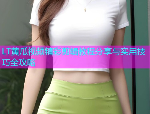 LT黄瓜视频精彩剪辑教程分享与实用技巧全攻略
