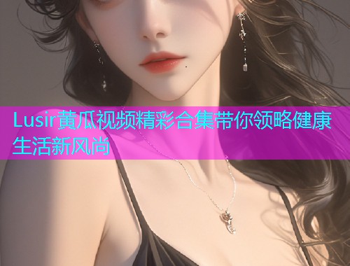 Lusir黄瓜视频精彩合集带你领略健康生活新风尚