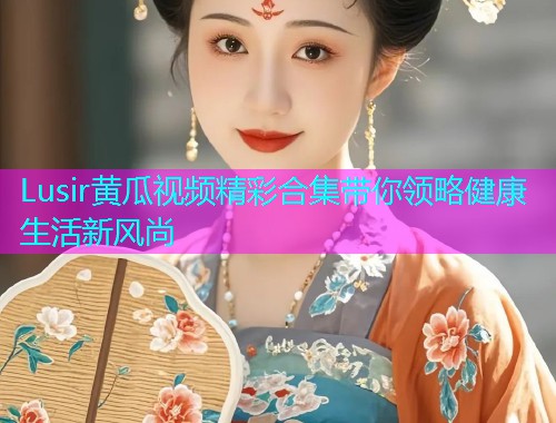 Lusir黄瓜视频精彩合集带你领略健康生活新风尚
