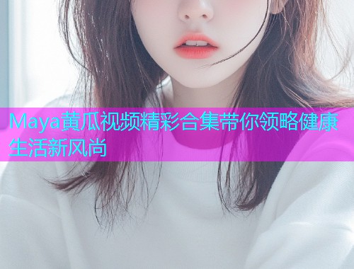 Maya黄瓜视频精彩合集带你领略健康生活新风尚