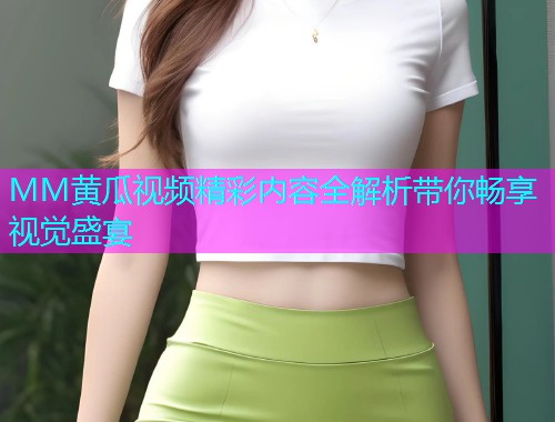 MM黄瓜视频精彩内容全解析带你畅享视觉盛宴