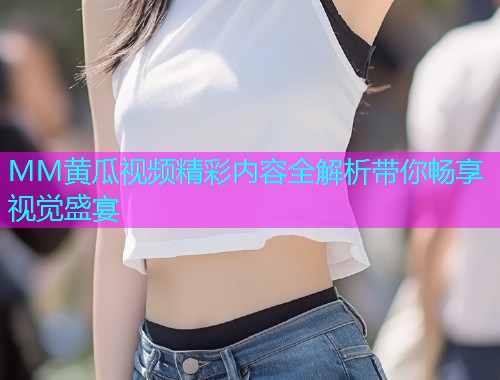 MM黄瓜视频精彩内容全解析带你畅享视觉盛宴