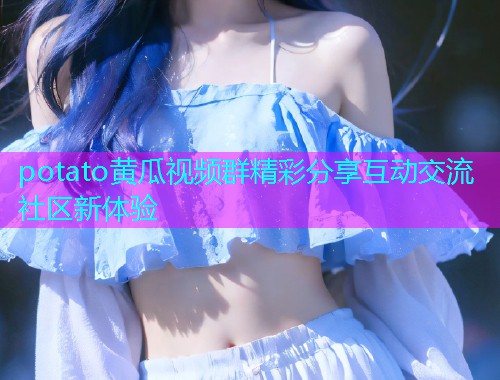 potato黄瓜视频群精彩分享互动交流社区新体验