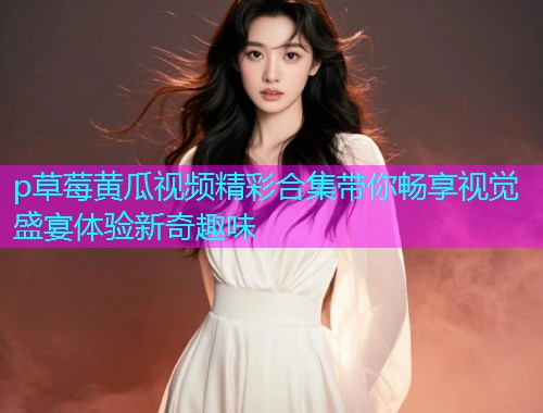 p草莓黄瓜视频精彩合集带你畅享视觉盛宴体验新奇趣味