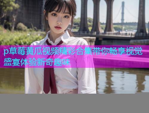 p草莓黄瓜视频精彩合集带你畅享视觉盛宴体验新奇趣味