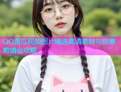 QQ黄瓜视频图片精选高清素材与创意剪辑全攻略