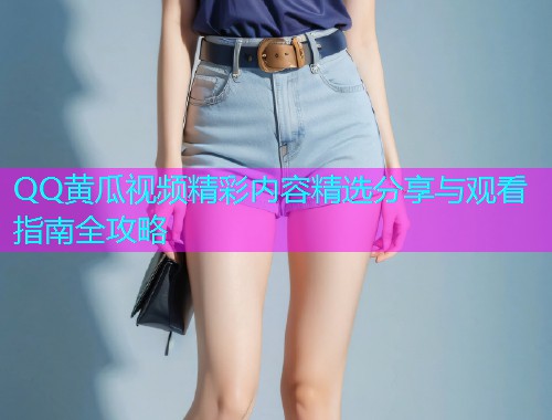 QQ黄瓜视频精彩内容精选分享与观看指南全攻略