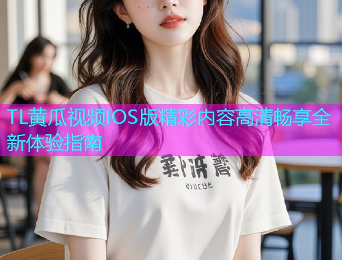 TL黄瓜视频IOS版精彩内容高清畅享全新体验指南