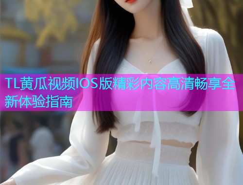 TL黄瓜视频IOS版精彩内容高清畅享全新体验指南