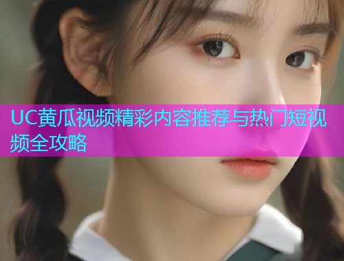 UC黄瓜视频精彩内容推荐与热门短视频全攻略