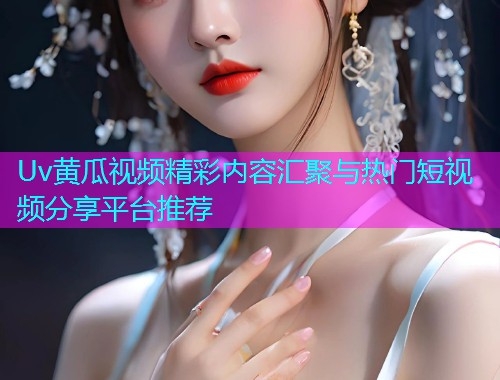 Uv黄瓜视频精彩内容汇聚与热门短视频分享平台推荐