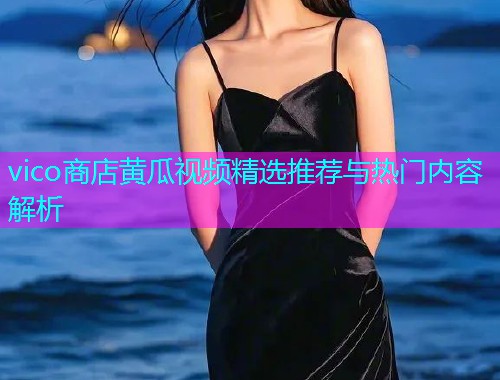 vico商店黄瓜视频精选推荐与热门内容解析
